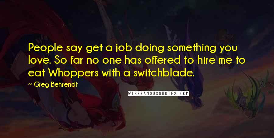 Greg Behrendt Quotes: People say get a job doing something you love. So far no one has offered to hire me to eat Whoppers with a switchblade.