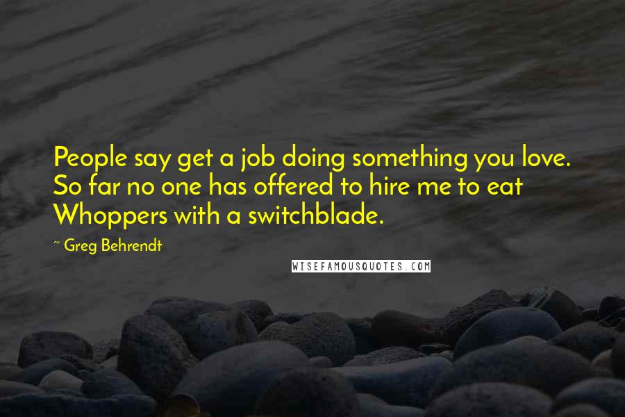 Greg Behrendt Quotes: People say get a job doing something you love. So far no one has offered to hire me to eat Whoppers with a switchblade.