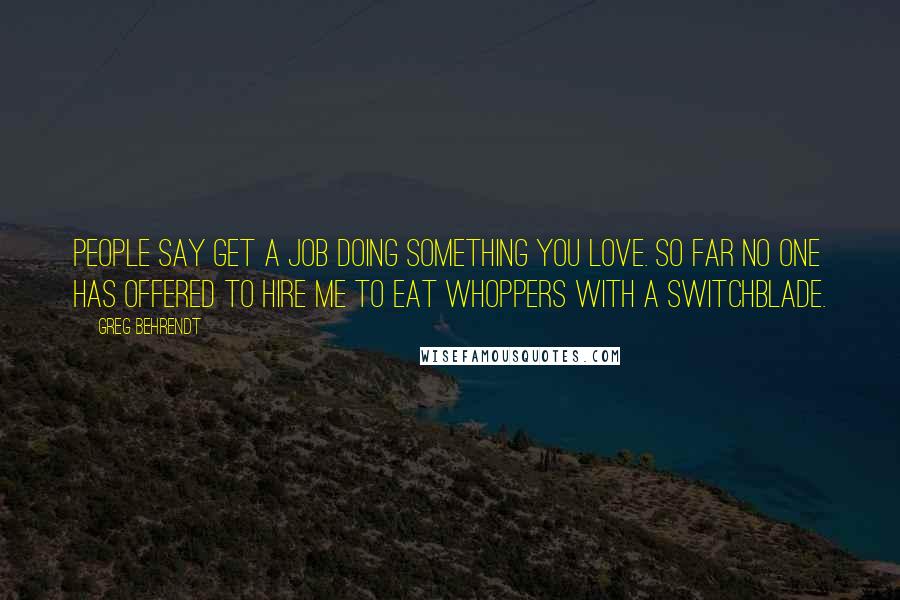 Greg Behrendt Quotes: People say get a job doing something you love. So far no one has offered to hire me to eat Whoppers with a switchblade.