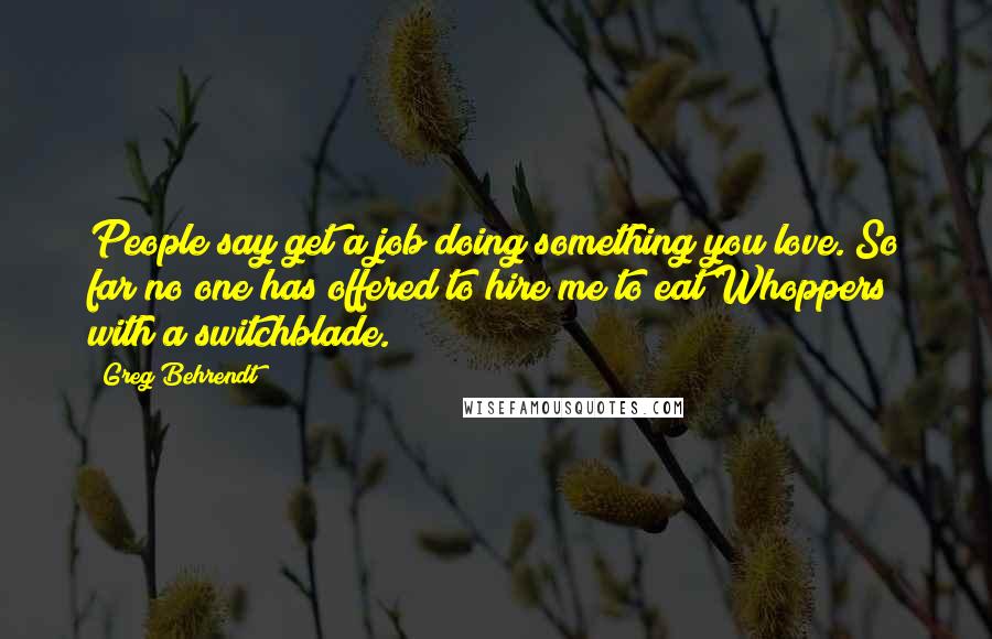 Greg Behrendt Quotes: People say get a job doing something you love. So far no one has offered to hire me to eat Whoppers with a switchblade.