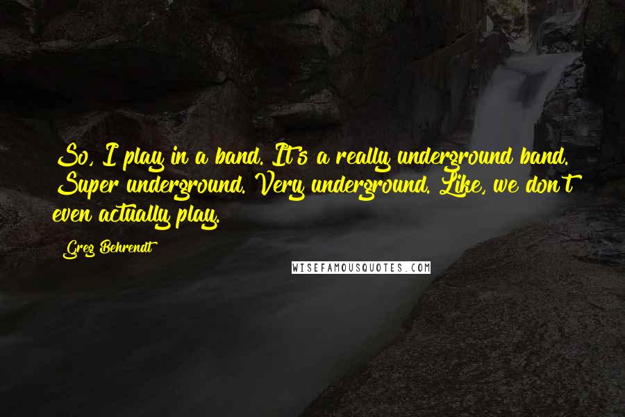 Greg Behrendt Quotes: So, I play in a band. It's a really underground band. Super underground. Very underground. Like, we don't even actually play.