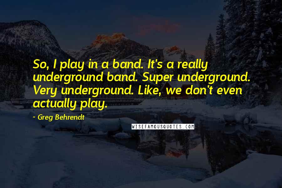Greg Behrendt Quotes: So, I play in a band. It's a really underground band. Super underground. Very underground. Like, we don't even actually play.