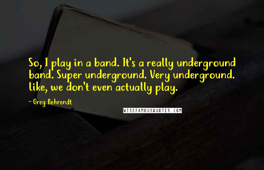 Greg Behrendt Quotes: So, I play in a band. It's a really underground band. Super underground. Very underground. Like, we don't even actually play.