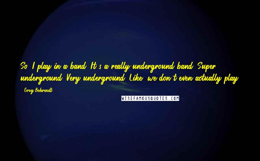 Greg Behrendt Quotes: So, I play in a band. It's a really underground band. Super underground. Very underground. Like, we don't even actually play.