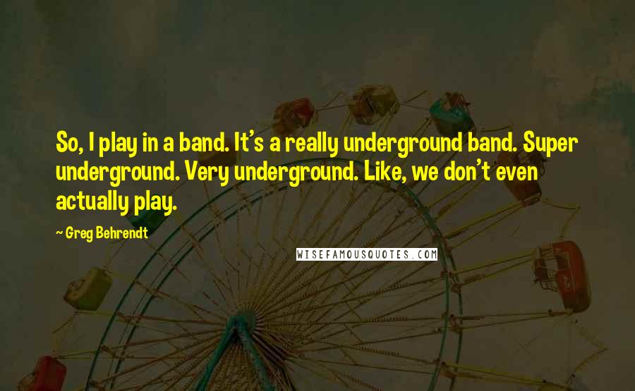 Greg Behrendt Quotes: So, I play in a band. It's a really underground band. Super underground. Very underground. Like, we don't even actually play.