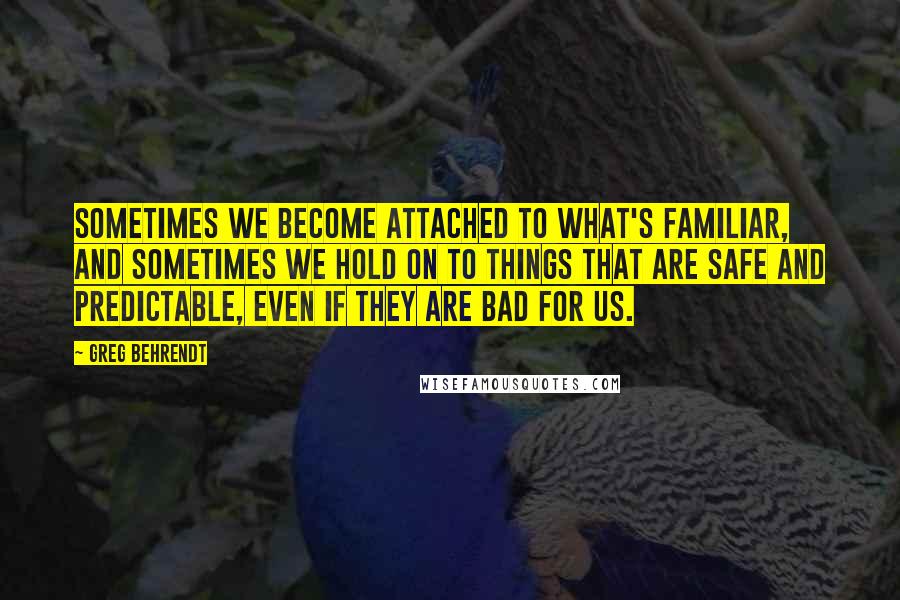 Greg Behrendt Quotes: Sometimes we become attached to what's familiar, and sometimes we hold on to things that are safe and predictable, even if they are bad for us.