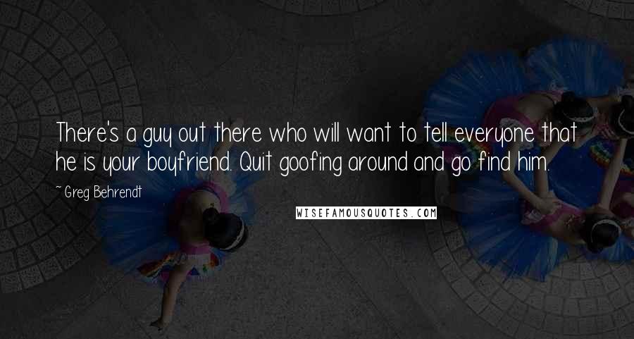 Greg Behrendt Quotes: There's a guy out there who will want to tell everyone that he is your boyfriend. Quit goofing around and go find him.