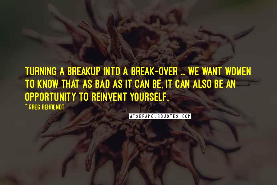 Greg Behrendt Quotes: Turning a breakup into a break-over ... We want women to know that as bad as it can be, it can also be an opportunity to reinvent yourself.