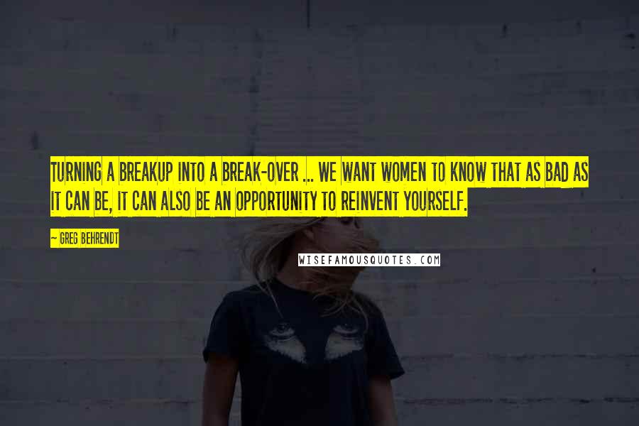 Greg Behrendt Quotes: Turning a breakup into a break-over ... We want women to know that as bad as it can be, it can also be an opportunity to reinvent yourself.