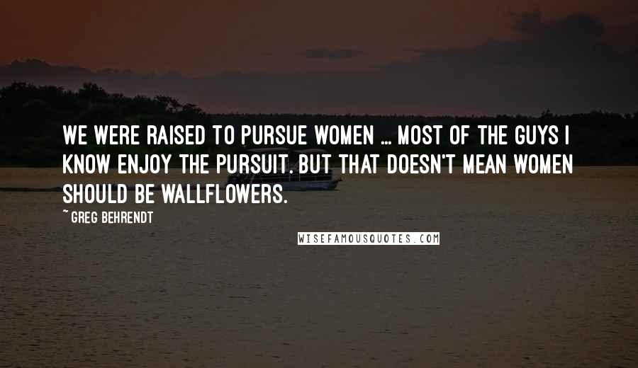 Greg Behrendt Quotes: We were raised to pursue women ... Most of the guys I know enjoy the pursuit. But that doesn't mean women should be wallflowers.