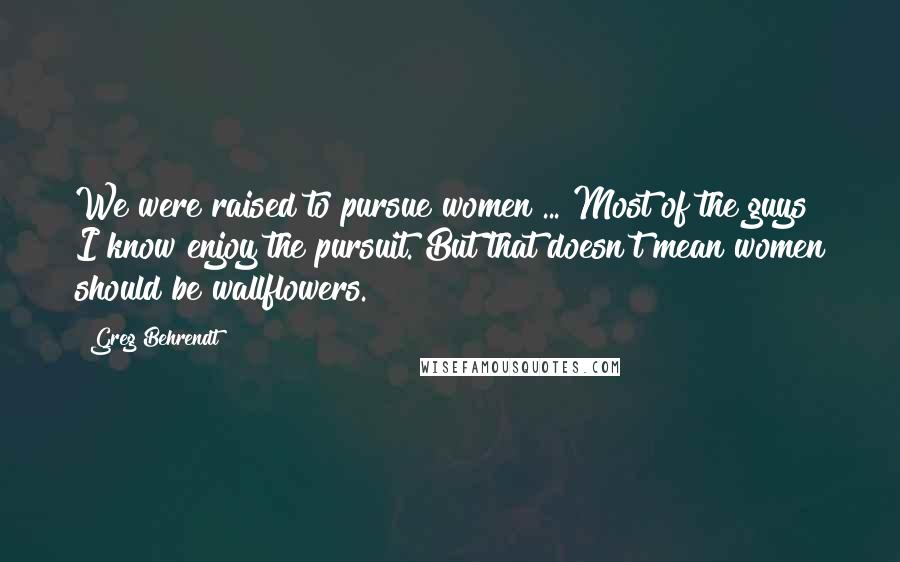 Greg Behrendt Quotes: We were raised to pursue women ... Most of the guys I know enjoy the pursuit. But that doesn't mean women should be wallflowers.