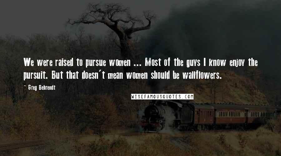 Greg Behrendt Quotes: We were raised to pursue women ... Most of the guys I know enjoy the pursuit. But that doesn't mean women should be wallflowers.