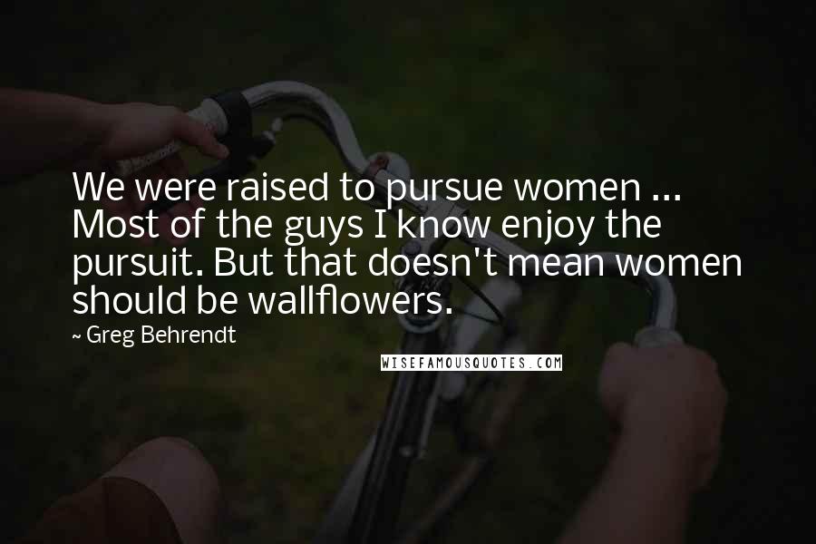 Greg Behrendt Quotes: We were raised to pursue women ... Most of the guys I know enjoy the pursuit. But that doesn't mean women should be wallflowers.