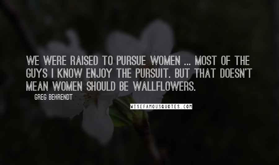 Greg Behrendt Quotes: We were raised to pursue women ... Most of the guys I know enjoy the pursuit. But that doesn't mean women should be wallflowers.