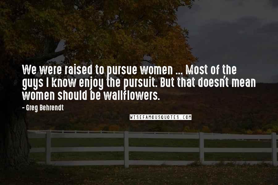 Greg Behrendt Quotes: We were raised to pursue women ... Most of the guys I know enjoy the pursuit. But that doesn't mean women should be wallflowers.