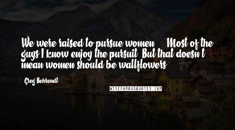 Greg Behrendt Quotes: We were raised to pursue women ... Most of the guys I know enjoy the pursuit. But that doesn't mean women should be wallflowers.