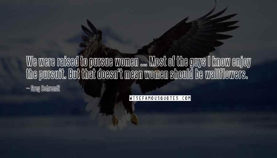 Greg Behrendt Quotes: We were raised to pursue women ... Most of the guys I know enjoy the pursuit. But that doesn't mean women should be wallflowers.