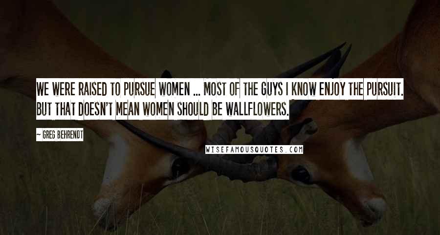 Greg Behrendt Quotes: We were raised to pursue women ... Most of the guys I know enjoy the pursuit. But that doesn't mean women should be wallflowers.