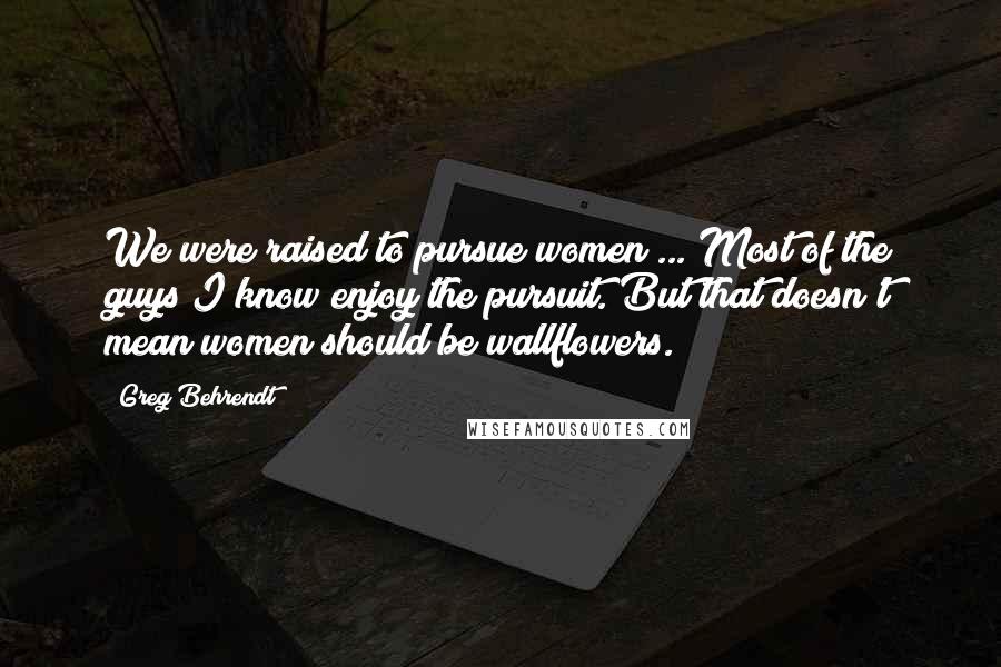 Greg Behrendt Quotes: We were raised to pursue women ... Most of the guys I know enjoy the pursuit. But that doesn't mean women should be wallflowers.