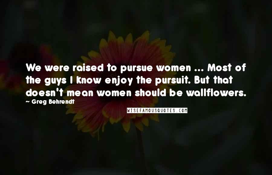 Greg Behrendt Quotes: We were raised to pursue women ... Most of the guys I know enjoy the pursuit. But that doesn't mean women should be wallflowers.