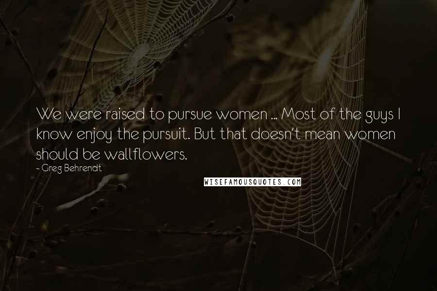 Greg Behrendt Quotes: We were raised to pursue women ... Most of the guys I know enjoy the pursuit. But that doesn't mean women should be wallflowers.