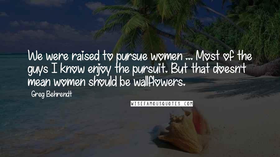 Greg Behrendt Quotes: We were raised to pursue women ... Most of the guys I know enjoy the pursuit. But that doesn't mean women should be wallflowers.