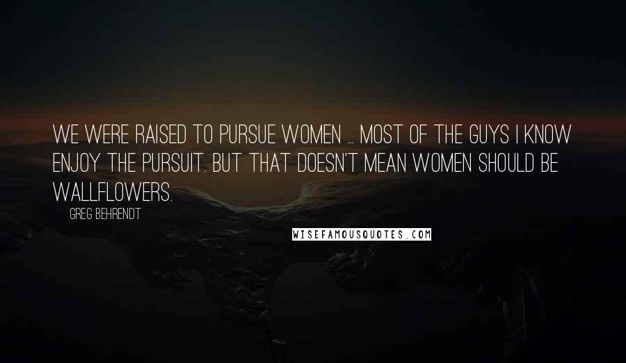 Greg Behrendt Quotes: We were raised to pursue women ... Most of the guys I know enjoy the pursuit. But that doesn't mean women should be wallflowers.