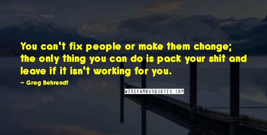 Greg Behrendt Quotes: You can't fix people or make them change; the only thing you can do is pack your shit and leave if it isn't working for you.