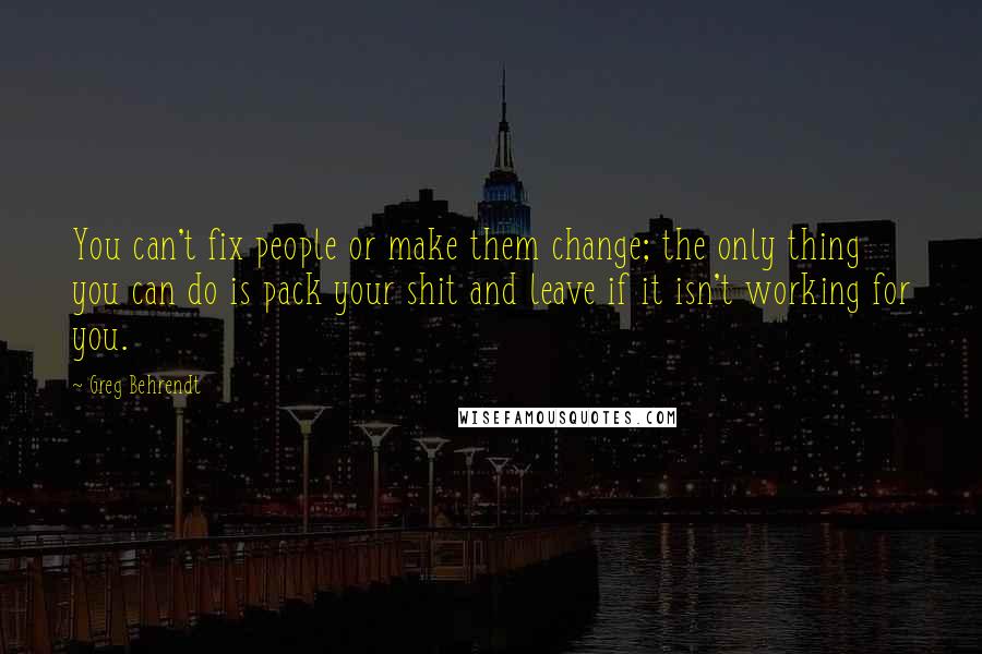 Greg Behrendt Quotes: You can't fix people or make them change; the only thing you can do is pack your shit and leave if it isn't working for you.