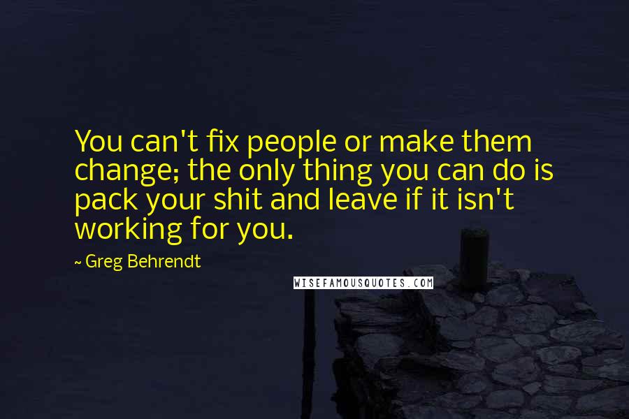 Greg Behrendt Quotes: You can't fix people or make them change; the only thing you can do is pack your shit and leave if it isn't working for you.