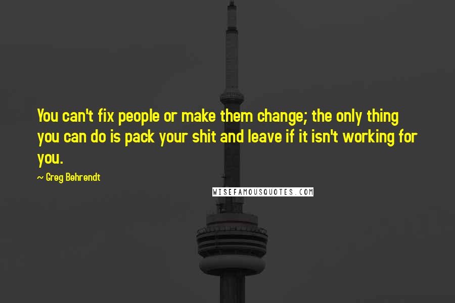 Greg Behrendt Quotes: You can't fix people or make them change; the only thing you can do is pack your shit and leave if it isn't working for you.