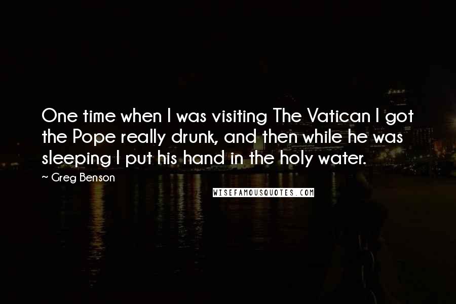 Greg Benson Quotes: One time when I was visiting The Vatican I got the Pope really drunk, and then while he was sleeping I put his hand in the holy water.
