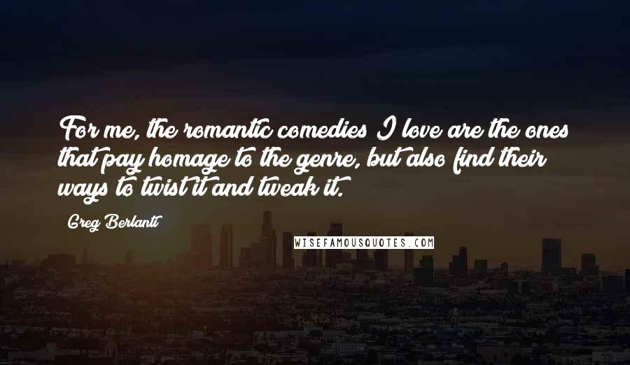 Greg Berlanti Quotes: For me, the romantic comedies I love are the ones that pay homage to the genre, but also find their ways to twist it and tweak it.