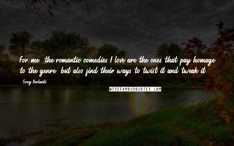 Greg Berlanti Quotes: For me, the romantic comedies I love are the ones that pay homage to the genre, but also find their ways to twist it and tweak it.