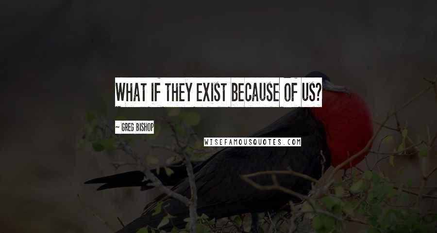 Greg Bishop Quotes: What if they exist because of us?