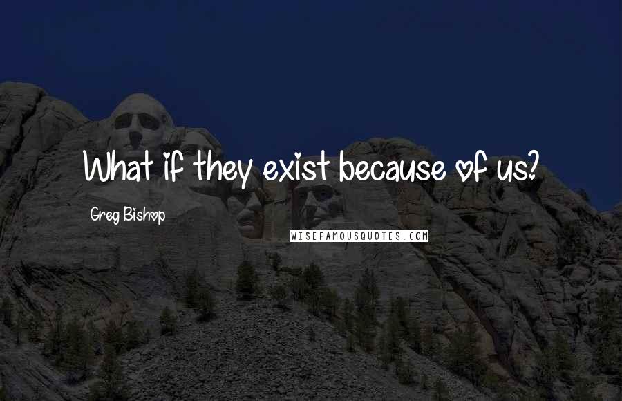 Greg Bishop Quotes: What if they exist because of us?