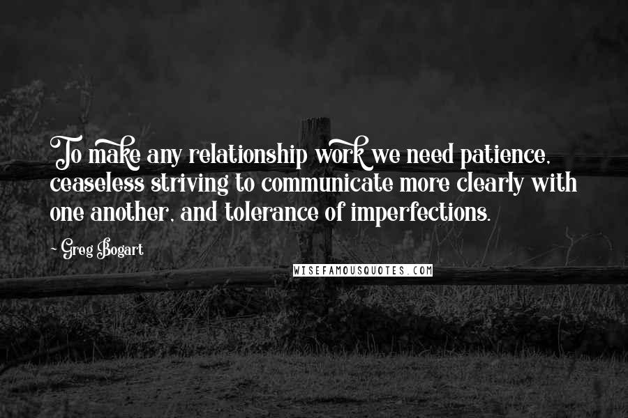 Greg Bogart Quotes: To make any relationship work we need patience, ceaseless striving to communicate more clearly with one another, and tolerance of imperfections.