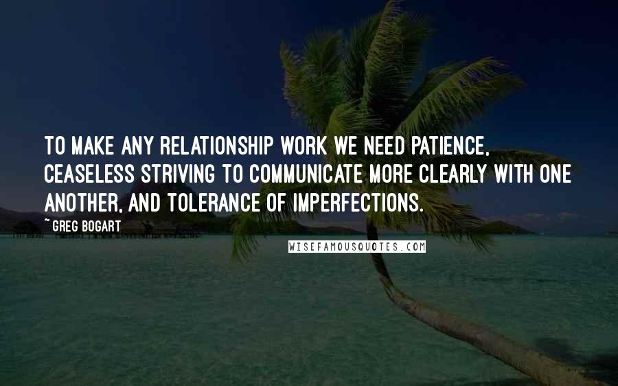 Greg Bogart Quotes: To make any relationship work we need patience, ceaseless striving to communicate more clearly with one another, and tolerance of imperfections.