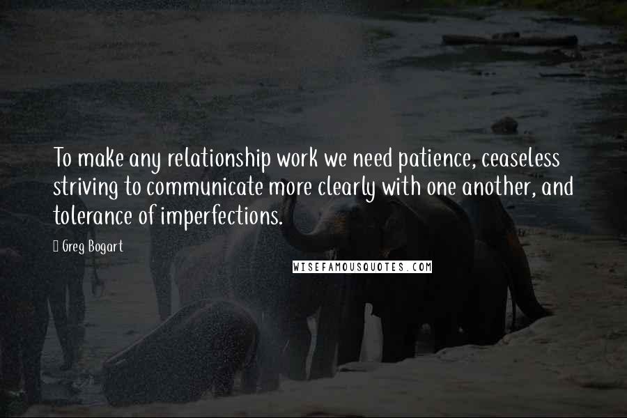 Greg Bogart Quotes: To make any relationship work we need patience, ceaseless striving to communicate more clearly with one another, and tolerance of imperfections.
