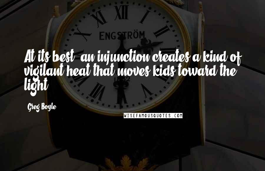 Greg Boyle Quotes: At its best, an injunction creates a kind of vigilant heat that moves kids toward the light.