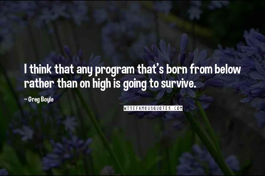 Greg Boyle Quotes: I think that any program that's born from below rather than on high is going to survive.