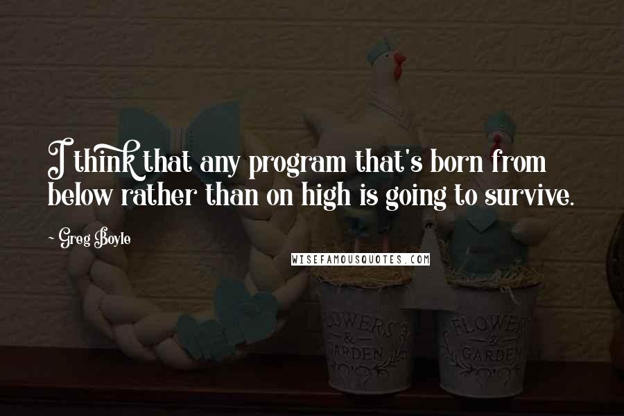 Greg Boyle Quotes: I think that any program that's born from below rather than on high is going to survive.