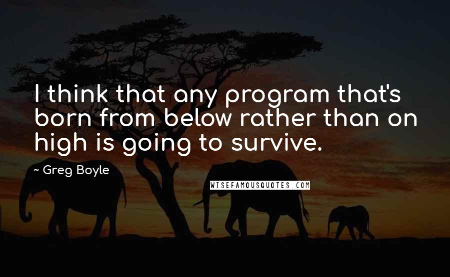 Greg Boyle Quotes: I think that any program that's born from below rather than on high is going to survive.