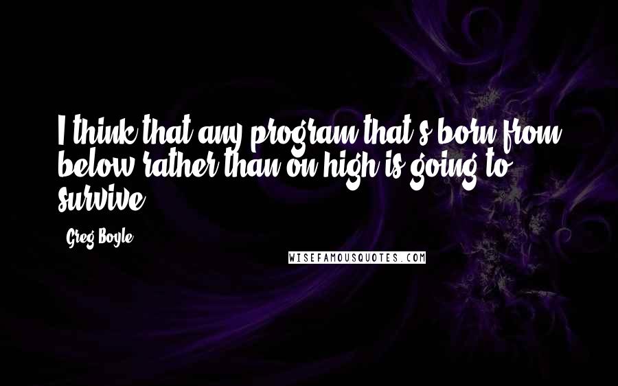 Greg Boyle Quotes: I think that any program that's born from below rather than on high is going to survive.