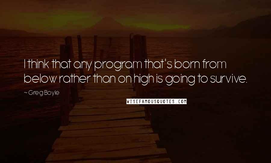 Greg Boyle Quotes: I think that any program that's born from below rather than on high is going to survive.