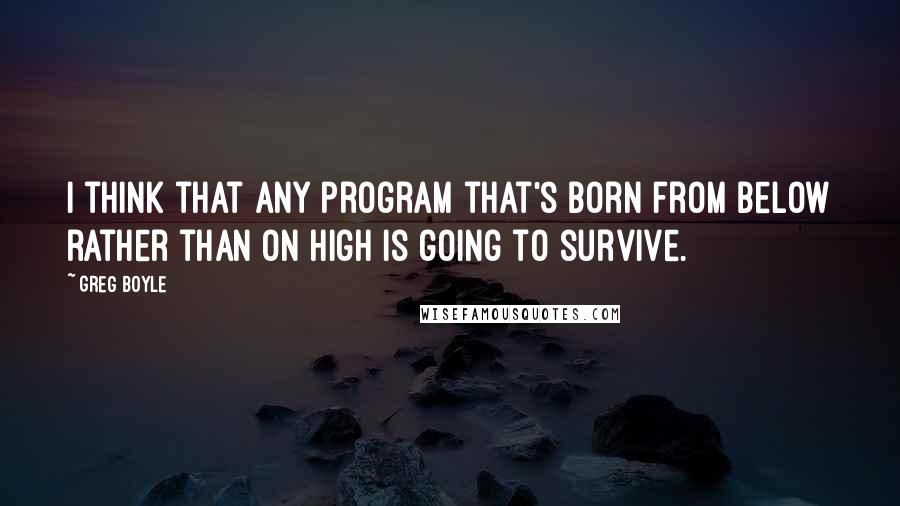 Greg Boyle Quotes: I think that any program that's born from below rather than on high is going to survive.