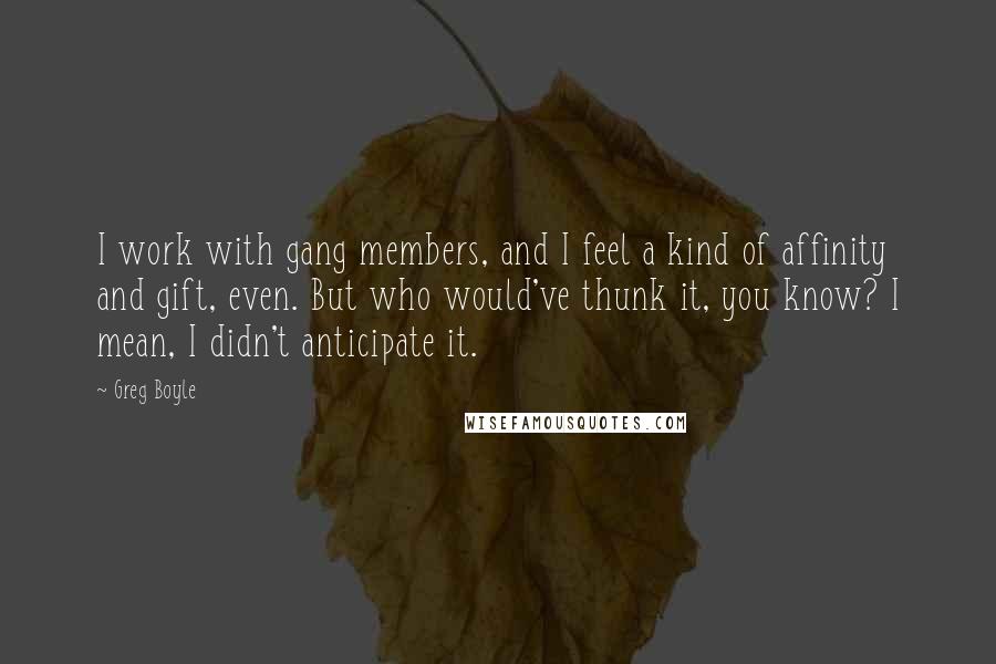 Greg Boyle Quotes: I work with gang members, and I feel a kind of affinity and gift, even. But who would've thunk it, you know? I mean, I didn't anticipate it.