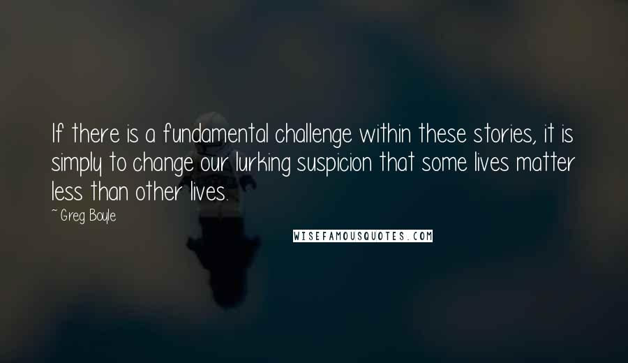 Greg Boyle Quotes: If there is a fundamental challenge within these stories, it is simply to change our lurking suspicion that some lives matter less than other lives.