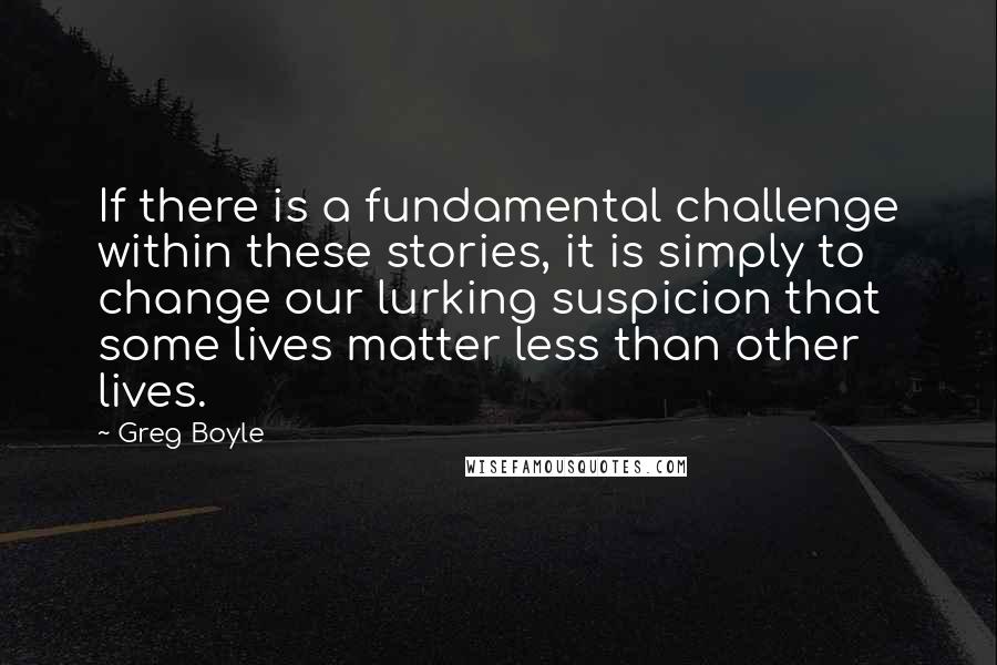 Greg Boyle Quotes: If there is a fundamental challenge within these stories, it is simply to change our lurking suspicion that some lives matter less than other lives.