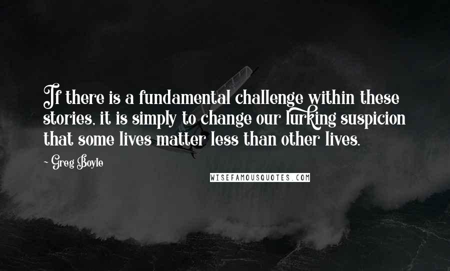 Greg Boyle Quotes: If there is a fundamental challenge within these stories, it is simply to change our lurking suspicion that some lives matter less than other lives.